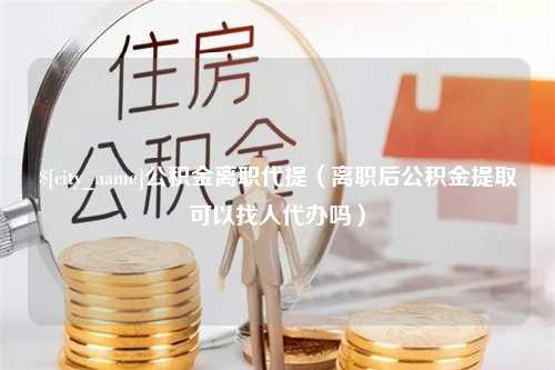 东至公积金离职代提（离职后公积金提取可以找人代办吗）