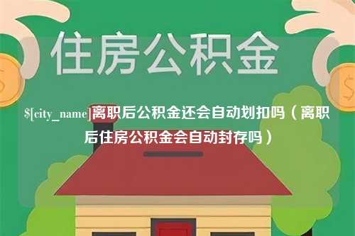 东至离职后公积金还会自动划扣吗（离职后住房公积金会自动封存吗）