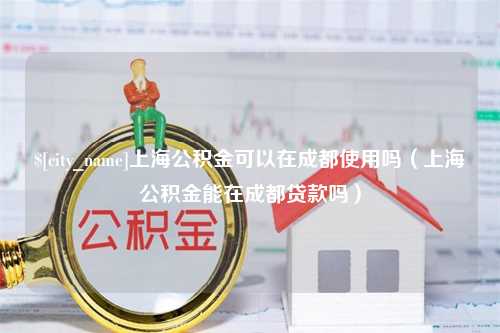 东至上海公积金可以在成都使用吗（上海公积金能在成都贷款吗）